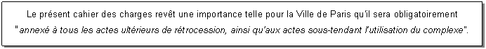 Zone de Texte: Le prsent cahier des charges revt une importance telle pour la Ville de Paris qu'il sera obligatoirement
"annex  tous les actes ultrieurs de rtrocession, ainsi quaux actes sous-tendant lutilisation du complexe".
